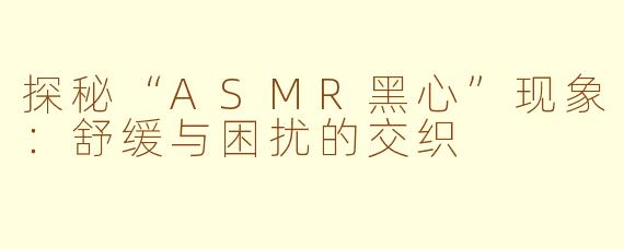 探秘“ASMR黑心”现象：舒缓与困扰的交织