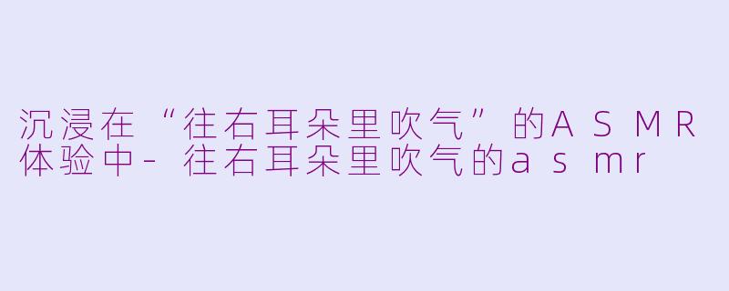 沉浸在“往右耳朵里吹气”的ASMR体验中-往右耳朵里吹气的asmr