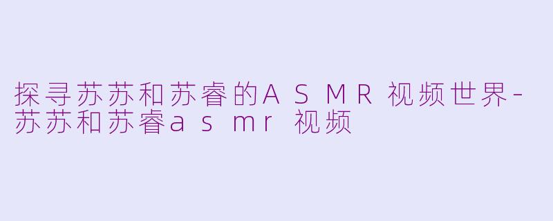 探寻苏苏和苏睿的ASMR视频世界-苏苏和苏睿asmr视频
