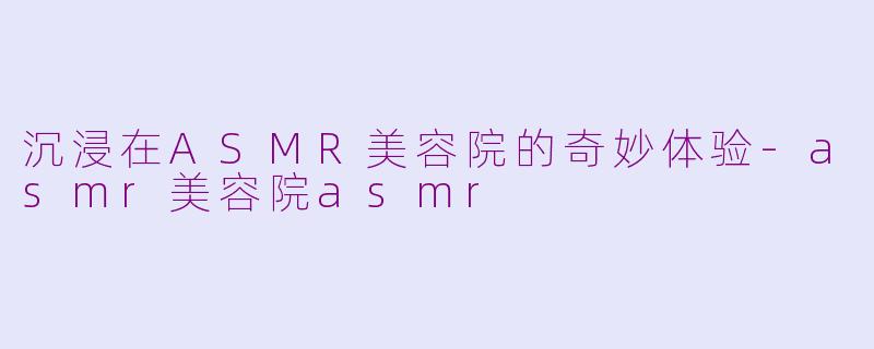 沉浸在ASMR美容院的奇妙体验-asmr美容院asmr