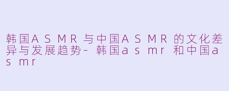 韩国ASMR与中国ASMR的文化差异与发展趋势-韩国asmr和中国asmr