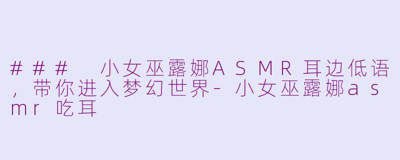 ### 小女巫露娜ASMR耳边低语，带你进入梦幻世界-小女巫露娜asmr吃耳