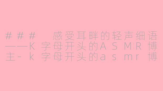 ### 感受耳畔的轻声细语——K字母开头的ASMR博主-k字母开头的asmr博主