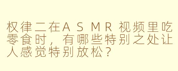 权律二在ASMR视频里吃零食时,有哪些特别之处让人感觉特别放松?