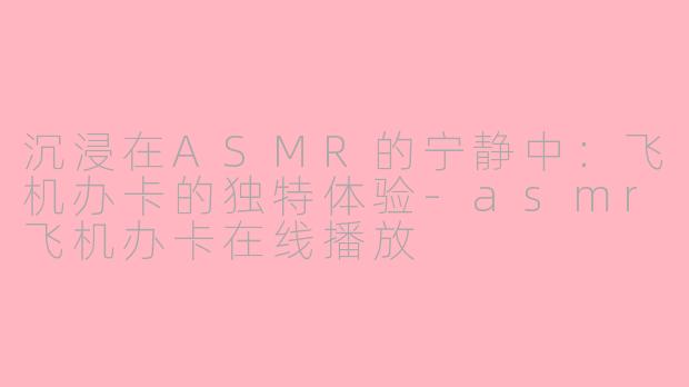 沉浸在ASMR的宁静中：飞机办卡的独特体验-asmr飞机办卡在线播放