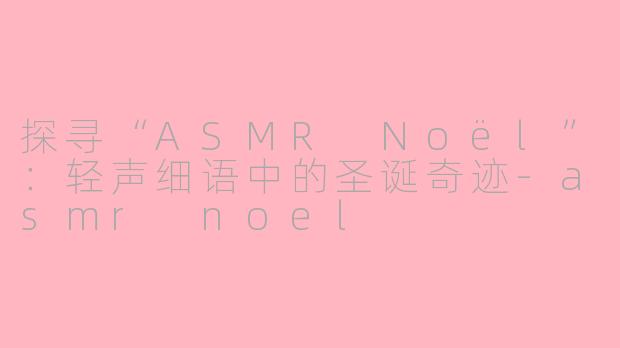探寻“ASMR Noël”：轻声细语中的圣诞奇迹-asmr noel
