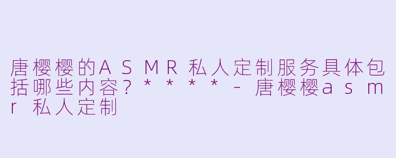 唐樱樱的ASMR私人定制服务具体包括哪些内容?****