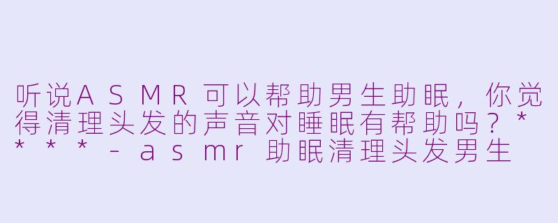 听说ASMR可以帮助男生助眠,你觉得清理头发的声音对睡眠有帮助吗?****