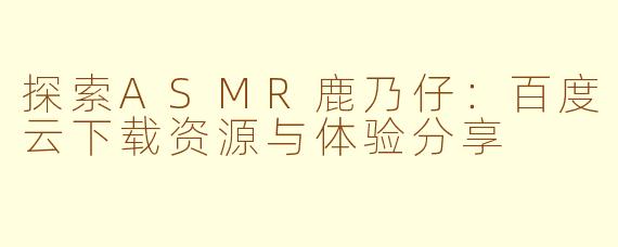 探索ASMR鹿乃仔：百度云下载资源与体验分享