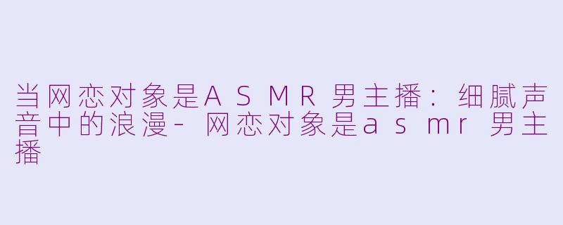 当网恋对象是ASMR男主播：细腻声音中的浪漫-网恋对象是asmr男主播