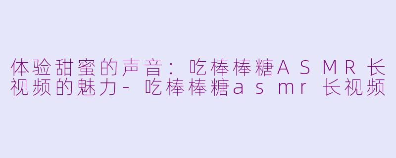 体验甜蜜的声音：吃棒棒糖ASMR长视频的魅力-吃棒棒糖asmr长视频