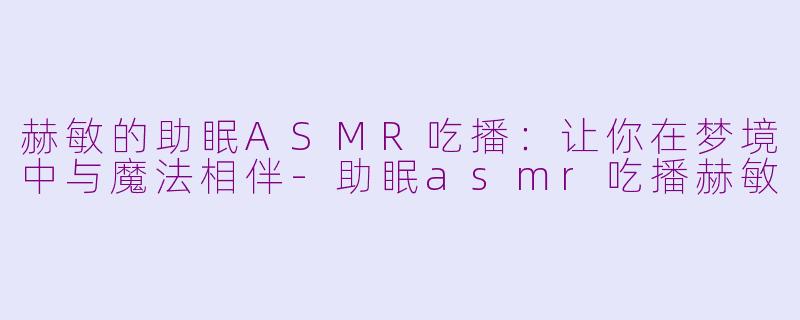 赫敏的助眠ASMR吃播：让你在梦境中与魔法相伴-助眠asmr吃播赫敏
