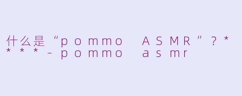 什么是“pommo ASMR”?****