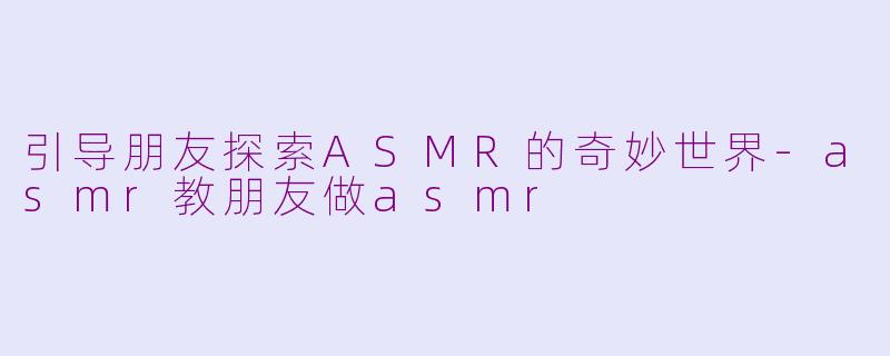 引导朋友探索ASMR的奇妙世界-asmr教朋友做asmr