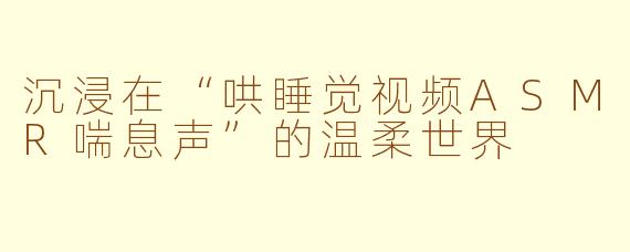 沉浸在“哄睡觉视频ASMR喘息声”的温柔世界