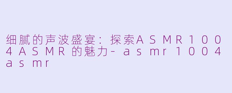 细腻的声波盛宴：探索ASMR1004ASMR的魅力-asmr1004asmr