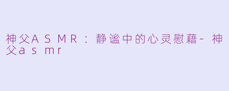 神父ASMR：静谧中的心灵慰藉-神父asmr