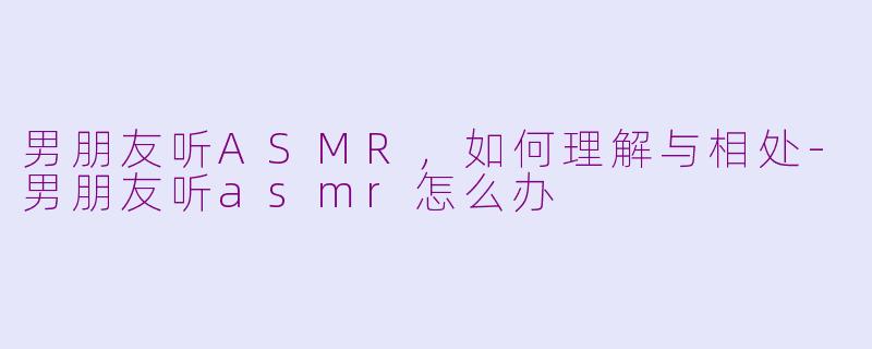 男朋友听ASMR，如何理解与相处-男朋友听asmr怎么办