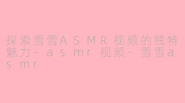 探索雪雪ASMR视频的独特魅力-asmr视频-雪雪asmr
