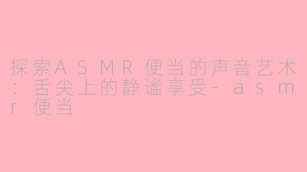 探索ASMR便当的声音艺术：舌尖上的静谧享受-asmr便当