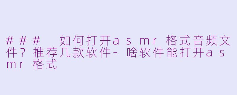 ### 如何打开asmr格式音频文件?推荐几款软件