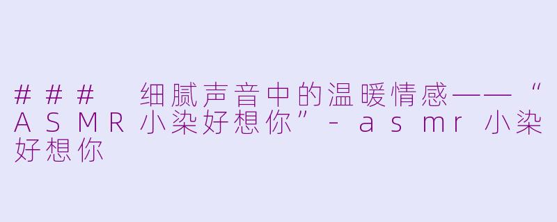### 细腻声音中的温暖情感——“ASMR小染好想你”-asmr小染好想你