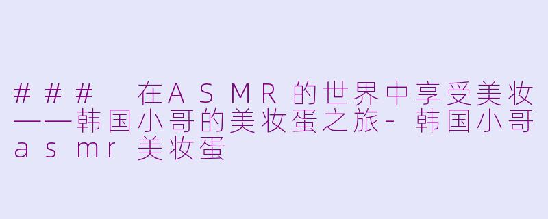 ### 在ASMR的世界中享受美妆——韩国小哥的美妆蛋之旅-韩国小哥asmr美妆蛋
