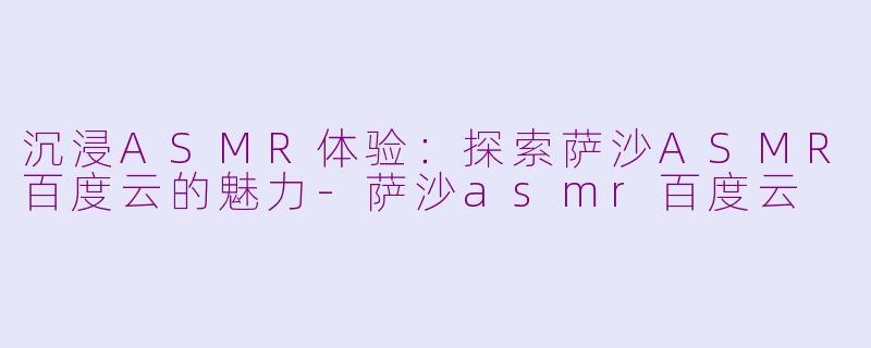 沉浸ASMR体验：探索萨沙ASMR百度云的魅力-萨沙asmr百度云