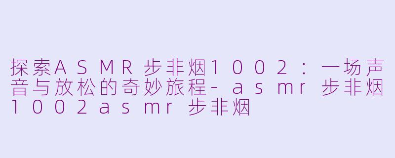 探索ASMR步非烟1002：一场声音与放松的奇妙旅程-asmr步非烟1002asmr步非烟