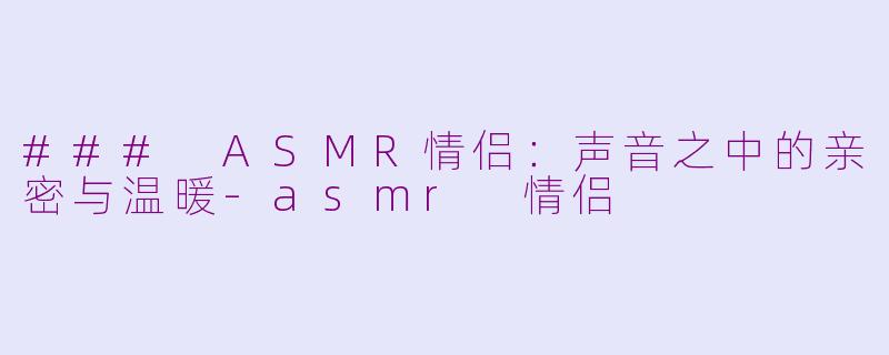### ASMR情侣：声音之中的亲密与温暖-asmr 情侣
