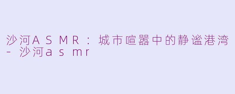 沙河ASMR：城市喧嚣中的静谧港湾-沙河asmr