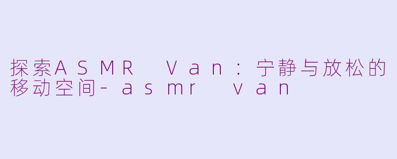 探索ASMR Van：宁静与放松的移动空间-asmr van
