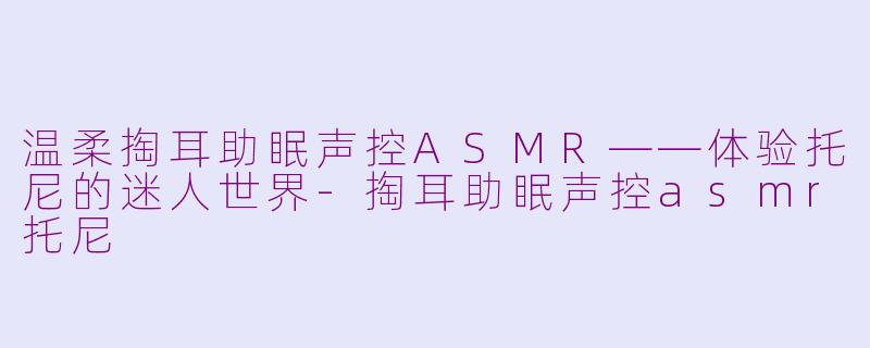 温柔掏耳助眠声控ASMR——体验托尼的迷人世界-掏耳助眠声控asmr托尼