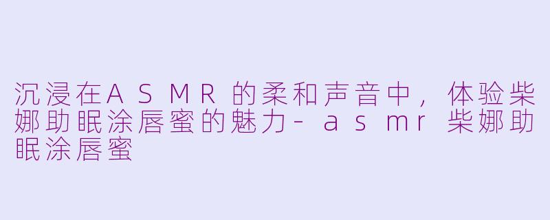 沉浸在ASMR的柔和声音中，体验柴娜助眠涂唇蜜的魅力-asmr柴娜助眠涂唇蜜