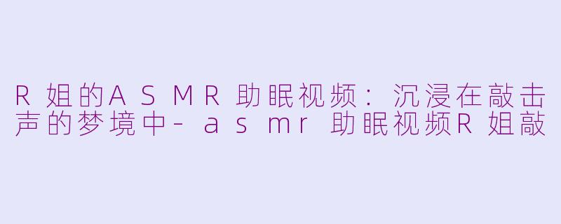 R姐的ASMR助眠视频：沉浸在敲击声的梦境中-asmr助眠视频R姐敲