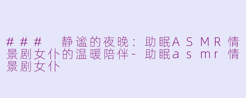 ### 静谧的夜晚：助眠ASMR情景剧女仆的温暖陪伴-助眠asmr情景剧女仆