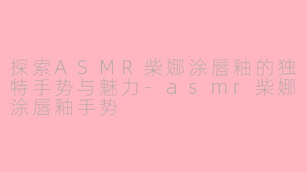 探索ASMR柴娜涂唇釉的独特手势与魅力-asmr柴娜涂唇釉手势