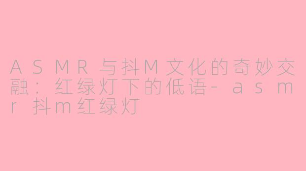 ASMR与抖M文化的奇妙交融：红绿灯下的低语-asmr抖m红绿灯