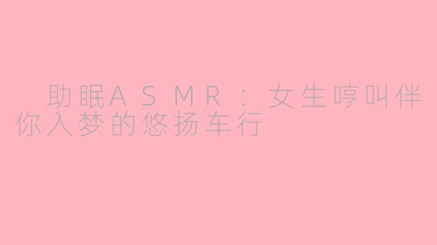  助眠ASMR：女生哼叫伴你入梦的悠扬车行