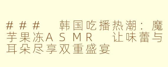### 韩国吃播热潮：魔芋果冻ASMR 让味蕾与耳朵尽享双重盛宴