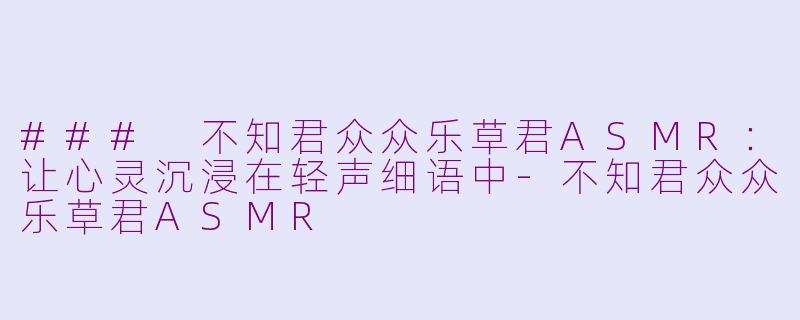 ### 不知君众众乐草君ASMR：让心灵沉浸在轻声细语中-不知君众众乐草君ASMR