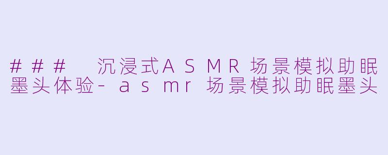 ### 沉浸式ASMR场景模拟助眠墨头体验-asmr场景模拟助眠墨头
