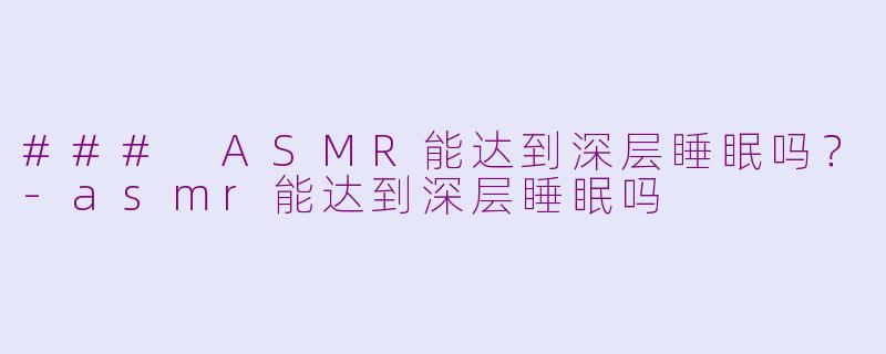 ### ASMR能达到深层睡眠吗？-asmr能达到深层睡眠吗