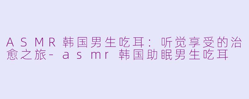 ASMR韩国男生吃耳:听觉享受的治愈之旅