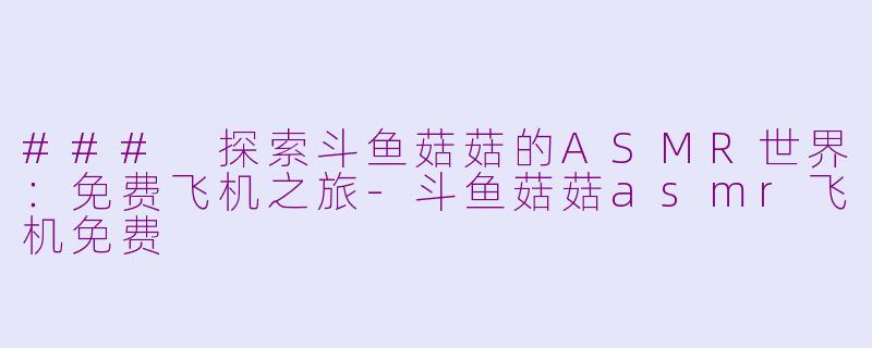 ### 探索斗鱼菇菇的ASMR世界：免费飞机之旅-斗鱼菇菇asmr飞机免费