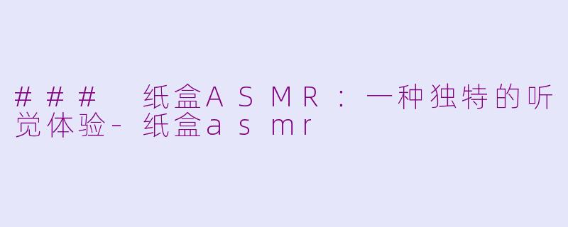 ### 纸盒ASMR：一种独特的听觉体验-纸盒asmr