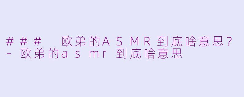 ### 欧弟的ASMR到底啥意思？-欧弟的asmr到底啥意思