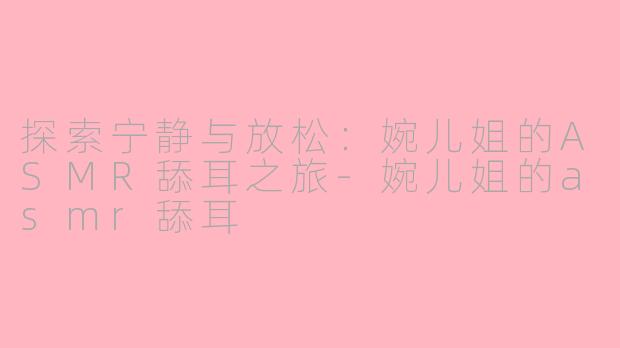 探索宁静与放松：婉儿姐的ASMR舔耳之旅-婉儿姐的asmr舔耳