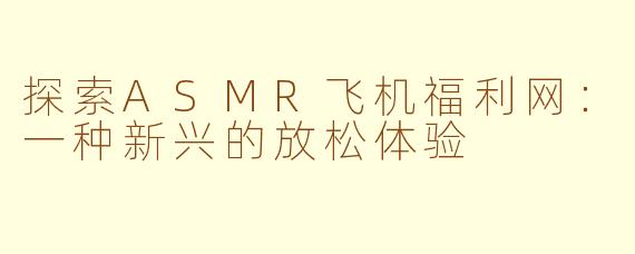 探索ASMR飞机福利网：一种新兴的放松体验