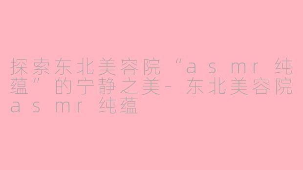 探索东北美容院“asmr纯蕴”的宁静之美-东北美容院asmr纯蕴